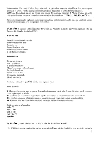 interlocutores. Por isso o leitor deve prescindir de pesquisar aspectos biográficos dos autores para
entender os textos. Não há razão para uma investigação de quando os textos foram produzidos.
e) Oswald de Andrade fez em seu poema uma citação do poema de Casimiro de Abreu. Quando um texto
cita outro, dizemos que entre eles existe uma aproximação parafrásica. [OSWALD FAZ UMA CÓPIA]
Parafrásica: interpretação, explicação ou nova apresentação de um texto (entrecho, obra etc.) que visa torná-lo mais
inteligível ou que sugere novo enfoque para o seu sentido.

QUESTÃO 2) Leia os textos seguintes, de Oswald de Andrade, extraídos de Poesias reunidas (Rio de
Janeiro: Civilização Brasileira, 1978).
Vício na fala
Para dizerem milho dizem mio
Para melhor dizem mió
Para pior pió
Para telha dizem teia
Para telhado dizem teiado
E vão fazendo telhados
Pronominais
Dê-me um cigarro
Diz a gramática
E do mulato sabido
Mas o bom negro e o bom branco
Da Nação brasileira
Dizem todos os dias
Deixa disso camarada
Me dá um cigarro
Assinale a alternativa que NÃO condiz com o poema lido:
Esses poemas:
I. Mostram claramente a preocupação dos modernistas com a construção de uma literatura que levasse em
conta o português brasileiro.
II. Mostram que as variantes linguísticas, ligadas a diferenças socioeconômicas, são todas válidas.
III. Expõem a maneira cômica com que os modernistas, por vezes, tratavam de assuntos sérios.
IV. Possuem uma preocupação nacionalista, ainda que não propriamente romântica.
Estão corretas as afirmações:
a) I e IV.
b) I, II e III.
c) I, II e IV.
d) I, III e IV.
e) todas.

QUESTÃO 3) Sobre a SEMANA DE ARTE MODERNA assinale V ou F:
1. (F) O movimento modernista marcou a aproximação dos artistas brasileiros com a estética europeia
2

 