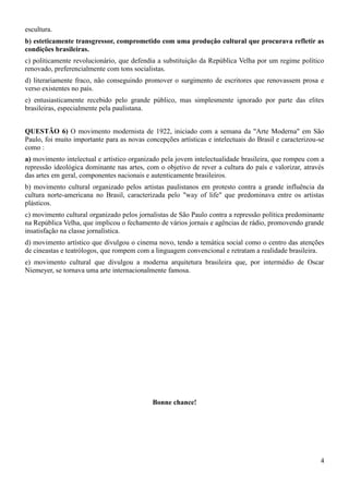 escultura.
b) esteticamente transgressor, comprometido com uma produção cultural que procurava refletir as
condições brasileiras.
c) politicamente revolucionário, que defendia a substituição da República Velha por um regime político
renovado, preferencialmente com tons socialistas.
d) literariamente fraco, não conseguindo promover o surgimento de escritores que renovassem prosa e
verso existentes no país.
e) entusiasticamente recebido pelo grande público, mas simplesmente ignorado por parte das elites
brasileiras, especialmente pela paulistana.
QUESTÃO 6) O movimento modernista de 1922, iniciado com a semana da "Arte Moderna" em São
Paulo, foi muito importante para as novas concepções artísticas e intelectuais do Brasil e caracterizou-se
como :
a) movimento intelectual e artístico organizado pela jovem intelectualidade brasileira, que rompeu com a
repressão ideológica dominante nas artes, com o objetivo de rever a cultura do país e valorizar, através
das artes em geral, componentes nacionais e autenticamente brasileiros.
b) movimento cultural organizado pelos artistas paulistanos em protesto contra a grande influência da
cultura norte-americana no Brasil, caracterizada pelo "way of life" que predominava entre os artistas
plásticos.
c) movimento cultural organizado pelos jornalistas de São Paulo contra a repressão política predominante
na República Velha, que implicou o fechamento de vários jornais e agências de rádio, promovendo grande
insatisfação na classe jornalística.
d) movimento artístico que divulgou o cinema novo, tendo a temática social como o centro das atenções
de cineastas e teatrólogos, que rompem com a linguagem convencional e retratam a realidade brasileira.
e) movimento cultural que divulgou a moderna arquitetura brasileira que, por intermédio de Oscar
Niemeyer, se tornava uma arte internacionalmente famosa.

Bonne chance!

4

 