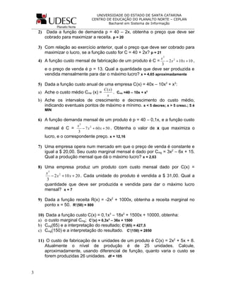 UNIVERSIDADE DO ESTADO DE SANTA CATARINA
                                       CENTRO DE EDUCAÇÃO DO PLANALTO NORTE – CEPLAN
                                               Bacharel em Sistema de Informação
               Planalto Norte
    2)    Dada a função de demanda p = 40 – 2x, obtenha o preço que deve ser
         cobrado para maximizar a receita. p = 20

    3) Com relação ao exercício anterior, qual o preço que deve ser cobrado para
       maximizar o lucro, se a função custo for C = 40 + 2x? p = 21
                                                                           x3
    4) A função custo mensal de fabricação de um produto é C =                − 2 x 2 + 10 x + 10 ,
                                                                           3
         e o preço de venda é p = 13. Qual a quantidade que deve ser produzida e
         vendida mensalmente para dar o máximo lucro? x = 4,65 aproximadamente

    5) Dada a função custo anual de uma empresa C(x) = 40x – 10x2 + x3:
                                             C ( x)
    a) Ache o custo médio Cme (x) =                 . Cme =40 – 10x + x2
                                               x
    b) Ache os intervalos de crescimento e decrescimento do custo médio,
       indicando eventuais pontos de máximo e mínimo. x < 5 decres; x > 5 cresc.; 5 é
         MIN

    6) A função demanda mensal de um produto é p = 40 – 0,1x, e a função custo
                                x3
         mensal é C =              − 7 x 2 + 60 x + 50 . Obtenha o valor de x que maximiza o
                                3
         lucro, e o correspondente preço. x = 12,16

    7) Uma empresa opera num mercado em que o preço de venda é constante e
       igual a $ 20,00. Seu custo marginal mensal é dado por Cmg = 3x2 – 6x + 15.
       Qual a produção mensal que dá o máximo lucro? x = 2,63

    8) Uma empresa produz um produto com custo mensal dado por C(x) =
        x3
           − 2 x 2 + 10 x + 20 . Cada unidade do produto é vendida a $ 31,00. Qual a
        3
       quantidade que deve ser produzida e vendida para dar o máximo lucro
       mensal? x = 7

    9) Dada a função receita R(x) = -2x2 + 1000x, obtenha a receita marginal no
       ponto x = 50. R’(50) = 800

    10) Dada a função custo C(x) = 0,1x3 – 18x2 + 1500x + 10000, obtenha:
    a) o custo marginal Cmg; C’(x) = 0,3x2 – 36x + 1500
    b) Cmg(65) e a interpretação do resultado; C’(65) = 427,5
    c) Cmg(150) e a interpretação do resultado. C’(150) = 2850

    11) O custo de fabricação de x unidades de um produto é C(x) = 2x2 + 5x + 8.
       Atualmente o nível de produção é de 25 unidades. Calcule,
       aproximadamente, usando diferencial de função, quanto varia o custo se
       forem produzidas 26 unidades. df = 105


3
 