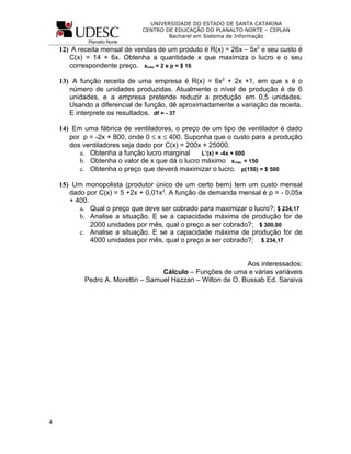 UNIVERSIDADE DO ESTADO DE SANTA CATARINA
                              CENTRO DE EDUCAÇÃO DO PLANALTO NORTE – CEPLAN
                                      Bacharel em Sistema de Informação
             Planalto Norte
    12) A receita mensal de vendas de um produto é R(x) = 26x – 5x2 e seu custo é
       C(x) = 14 + 6x. Obtenha a quantidade x que maximiza o lucro e o seu
       correspondente preço. xmáx = 2 e p = $ 16

    13) A função receita de uma empresa é R(x) = 6x2 + 2x +1, em que x é o
       número de unidades produzidas. Atualmente o nível de produção é de 6
       unidades, e a empresa pretende reduzir a produção em 0,5 unidades.
       Usando a diferencial de função, dê aproximadamente a variação da receita.
       E interprete os resultados. df = - 37

    14) Em uma fábrica de ventiladores, o preço de um tipo de ventilador é dado
       por p = -2x + 800, onde 0 ≤ x ≤ 400. Suponha que o custo para a produção
       dos ventiladores seja dado por C(x) = 200x + 25000.
          a. Obtenha a função lucro marginal     L’(x) = -4x + 600
          b. Obtenha o valor de x que dá o lucro máximo xmáx. = 150
          c. Obtenha o preço que deverá maximizar o lucro. p(150) = $ 500

    15) Um monopolista (produtor único de um certo bem) tem um custo mensal
       dado por C(x) = 5 +2x + 0,01x2. A função de demanda mensal é p = - 0,05x
       + 400.
          a. Qual o preço que deve ser cobrado para maximizar o lucro?; $ 234,17
          b. Analise a situação. E se a capacidade máxima de produção for de
              2000 unidades por mês, qual o preço a ser cobrado?; $ 300,00
          c. Analise a situação. E se a capacidade máxima de produção for de
              4000 unidades por mês, qual o preço a ser cobrado?; $ 234,17


                                                              Aos interessados:
                                    Cálculo – Funções de uma e várias variáveis
            Pedro A. Morettin – Samuel Hazzan – Wilton de O. Bussab Ed. Saraiva




4
 