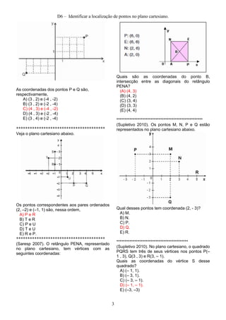 D6 – Identificar a localização de pontos no plano cartesiano.
As coordenadas dos pontos P e Q são,
respectivamente,
A) (3 , 2) e (­4 , ­2)
B) (3 , 2) e (­2 , ­4)
C) (4 , 3) e (­4 , ­2)
D) (4 , 3) e (­2 , ­4)
E) (3 , 4) e (­2 , ­4)
***************************************
Veja o plano cartesiano abaixo.
Os pontos correspondentes aos pares ordenados
(2, –2) e (–1, 1) são, nessa ordem,
A) P e R
B) T e R
C) P e U
D) T e U
E) R e P.
***************************************
(Saresp 2007). O retângulo PENA, representado
no plano cartesiano, tem vértices com as
seguintes coordenadas:
Quais são as coordenadas do ponto B,
intersecção entre as diagonais do retângulo
PENA?
(A) (4, 3)
(B) (4, 2)
(C) (3, 4)
(D) (3, 3)
(E) (4, 4)
*****************************************************
(Supletivo 2010). Os pontos M, N, P e Q estão
representados no plano cartesiano abaixo.
Qual desses pontos tem coordenada (2, ­ 3)?
A) M.
B) N.
C) P.
D) Q.
E) R.
********************************************
(Supletivo 2010). No plano cartesiano, o quadrado
PQRS tem três de seus vértices nos pontos P(–
1 , 3), Q(3 , 3) e R(3, – 1).
Quais as coordenadas do vértice S desse
quadrado?
A) (– 1, 1).
B) (– 3, 1).
C) (– 3, – 1).
D) (– 1, – 1).
E) (–3, –3)
3
 