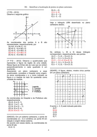 D6 – Identificar a localização de pontos no plano cartesiano.
*****************************************************
(1ª PD – 2012).
Observe o seguinte gráfico:
As coordenadas dos pontos A e B são
representadas, respectivamente, por
(A) A(3, 4) e B(–5, –2)
(B) A(–2, –5) e B(3, 4)
(C) A(–5, –2) e B(4, 3)
(D) A(–5, –2) e B(3, 4)
(E) A(–2, –5) e B(4, 3)
******************************************************
(1ª P.D – 2012). Observe o quadriculado que
representa a figura da região de uma cidade.
Nessa figura as linhas são as ruas que se cortam
perpendicularmente e cada quadrado é um
quarteirão.
Associando um plano cartesiano a esse
quadriculado, considere o Hospital como origem,
os eixos coordenados x e y como indicado na
figura e a medida do lado do quarteirão como
unidade de medida.
As coordenadas do Hospital e da Prefeitura são
respectivamente
(A) (4, 4) e (3, 1)
(B) (2, 1) e (1, –2)
(C) (4, 2) e (3, – 1)
(D) (4, 6) e (3, 4)
(E) (0, 0) e (3, –1)
******************************************************
(SAEGO). Em um sistema cartesiano, o ponto de
coordenadas (2,– 3) é simétrico ao ponto M em
relação à origem desse sistema.
De acordo com esses dados, as coordenadas do
ponto M são
A) (2, 3)
B) (3, – 2)
C) (– 2, 3)
D) (– 2, – 3)
E) (– 3, – 2)
******************************************************
Veja o triângulo LMN desenhado no plano
cartesiano abaixo.
Os vértices L, M e N desse triângulo
correspondem, respectivamente, aos pontos
A) (1, – 1); (2, – 3) e (2, 3).
B) (1, – 1); (– 3, 2) e (3, 2).
C) (1, – 1); (–3, 2) e (2, 3).
D) (– 1, 1); (– 3, 2) e (2, 3).
E) (– 1, 1); (2, – 3) e (3, 2).
******************************************************
(SEAPE). A figura, abaixo, mostra cinco pontos
em um plano cartesiano.
O ponto (– 3, 5) está indicado pela letra
A) P.
B) Q.
C) R.
D) S.
E) T.
******************************************************
4
 