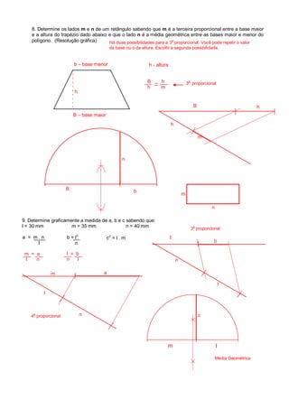 8. Determine os lados m e n de um retângulo sabendo que m é a terceira proporcional entre a base maior
e a altura do trapézio dado abaixo e que o lado n é a média geométrica entre as bases maior e menor do
polígono. (Resolução gráfica)
h - altura
B – base maior
b – base menor
h
B h
h m
m
B
h
h
n
bB
n
m
9. Determine graficamente a medida de a, b e c sabendo que:
l = 30 mm m = 35 mm n = 40 mm
a = m . n
l
b = l
2
n
c
2
= l . m
m = a
l n
l = b
n l
m
l
n
a
l
n
b
c
3
a
proporcional
Média Geométrica
l
lm
3
a
proporcional
Há duas possibilidades para a 3
a
proporcional. Você pode repetir o valor
da base ou o da altura. Escolhi a segunda possibilidade.
4a
proporcional
 