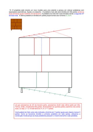 10. O projetista está criando um novo modelo para uma estante e pensou em colocar prateleiras com
separações assimétricas. Ajude-o no desenho. A prateleira mais alta será dividida em três partes sendo as
duas primeiras iguais medindo 2/3 da terceira. A prateleira do meio tem duas divisões sendo a segunda 4/7
da base total. A última prateleira é dividida em partes proporcionais aos números 3, 2 e 4.
Já que precisamos de 2/3 da terceira parte, precisamos dividir esta última parte por três.
Temos, então, inicialmente três partes. Acrescentam-se quantas partes usaremos nas outras
duas, ou seja, 2 + 2. O total será de 3+ 2+ 2 = 7 partes.
Você poderia ter feito outra reta inclinada e dividi-la em 7 partes iguais para depois marcar 4
partes. Como já havíamos dividido a primeira prateleira em sete partes, utilizamos a
construção inicial porque as duas prateleiras possuem o mesmo tamanho e são paralelas.
 
