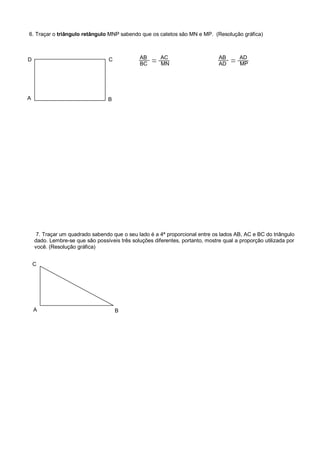 6. Traçar o triângulo retângulo MNP sabendo que os catetos são MN e MP. (Resolução gráfica)
A
D
B
C
7. Traçar um quadrado sabendo que o seu lado é a 4ª proporcional entre os lados AB, AC e BC do triângulo
dado. Lembre-se que são possíveis três soluções diferentes, portanto, mostre qual a proporção utilizada por
você. (Resolução gráfica)
A
C
B
AB AC
BC MN
AB AD
AD MP
 