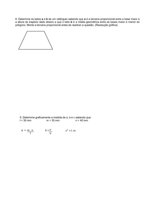 8. Determine os lados a e b de um retângulo sabendo que a é a terceira proporcional entre a base maior e
a altura do trapézio dado abaixo e que o lado b é a média geométrica entre as bases maior e menor do
polígono. Monte a terceira proporcional antes de resolver a questão. (Resolução gráfica)
a = m . n
l
b = l2
n
9. Determine graficamente a medida de a, b e c sabendo que:
l = 30 mm m = 35 mm n = 40 mm
c
2
= l. m
 