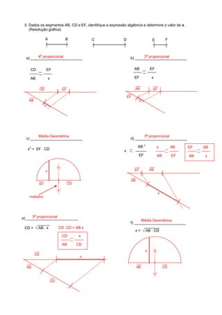 CD EF
AB x
b) _________________________
AB EF
EF x
AB
2
x
EF
C D E FA B
5. Dados os segmentos AB, CD e EF, identifique a expressão algébrica e determine o valor de x.
(Resolução gráfica)
x
2
= EF . CD
a) _________________________
d) _________________________c) _________________________
f) _________________________
CD = √ AB . x
x = √ AB . CD
4
a
proporcional 3
a
proporcional
3
a
proporcionalMédia Geométrica
Média Geométrica
x
AB
x
CD
AB
EF
EF AB
x AB
AB EF
EF AB
AB x
x
x
EF
EFAB
CDAB
CD. CD = AB.x
CD x
AB CD
x
AB
CD
CD
x
CDEF
mediatriz
e) _________________________3
a
proporcional
 