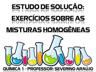 ESTUDO DE SOLUÇÃO:
EXERCÍCIOS SOBRE AS
MISTURAS HOMOGÊNEAS
QUÍMICA 1 - PROFESSOR: SEVERINO ARAÚJO
 