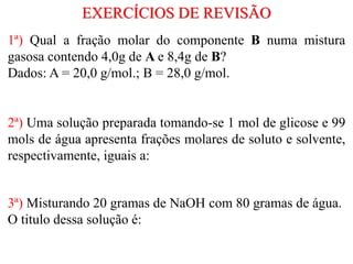 1ª) Qual a fração molar do componente B numa mistura
gasosa contendo 4,0g de A e 8,4g de B?
Dados: A = 20,0 g/mol.; B = 28,0 g/mol.
EXERCÍCIOS DE REVISÃO
2ª) Uma solução preparada tomando-se 1 mol de glicose e 99
mols de água apresenta frações molares de soluto e solvente,
respectivamente, iguais a:
3ª) Misturando 20 gramas de NaOH com 80 gramas de água.
O titulo dessa solução é:
 