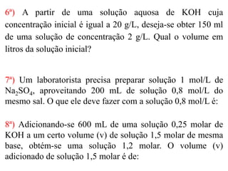 6ª) A partir de uma solução aquosa de KOH cuja
concentração inicial é igual a 20 g/L, deseja-se obter 150 ml
de uma solução de concentração 2 g/L. Qual o volume em
litros da solução inicial?
7ª) Um laboratorista precisa preparar solução 1 mol/L de
Na2SO4, aproveitando 200 mL de solução 0,8 mol/L do
mesmo sal. O que ele deve fazer com a solução 0,8 mol/L é:
8ª) Adicionando-se 600 mL de uma solução 0,25 molar de
KOH a um certo volume (v) de solução 1,5 molar de mesma
base, obtém-se uma solução 1,2 molar. O volume (v)
adicionado de solução 1,5 molar é de:
 
