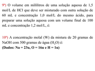 9ª) O volume em mililitros de uma solução aquosa de 1,5
mol/L de HCl que deve ser misturado com outra solução de
60 mL e concentração 1,0 mol/L do mesmo ácido, para
preparar uma solução aquosa com um volume final de 100
mL e concentração 1,2 mol/L, é:
10ª) A concentração molal (W) da mistura de 20 gramas de
NaOH com 500 gramas de água (H2O) é:
(Dados: Na = 23u, O = 16u e H = 1u)
 