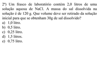 2ª) Um frasco de laboratório contém 2,0 litros de uma
solução aquosa de NaCl. A massa do sal dissolvida na
solução é de 120 g. Que volume deve ser retirado da solução
inicial para que se obtenham 30g de sal dissolvido?
a) 1,0 litro.
b) 0,5 litro.
c) 0,25 litro.
d) 1,5 litros.
e) 0,75 litro.
 