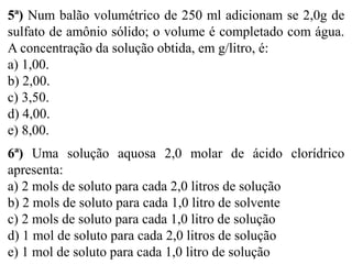 5ª) Num balão volumétrico de 250 ml adicionam se 2,0g de
sulfato de amônio sólido; o volume é completado com água.
A concentração da solução obtida, em g/litro, é:
a) 1,00.
b) 2,00.
c) 3,50.
d) 4,00.
e) 8,00.
6ª) Uma solução aquosa 2,0 molar de ácido clorídrico
apresenta:
a) 2 mols de soluto para cada 2,0 litros de solução
b) 2 mols de soluto para cada 1,0 litro de solvente
c) 2 mols de soluto para cada 1,0 litro de solução
d) 1 mol de soluto para cada 2,0 litros de solução
e) 1 mol de soluto para cada 1,0 litro de solução
 