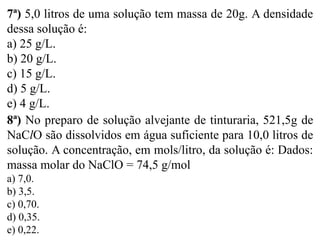 7ª) 5,0 litros de uma solução tem massa de 20g. A densidade
dessa solução é:
a) 25 g/L.
b) 20 g/L.
c) 15 g/L.
d) 5 g/L.
e) 4 g/L.
8ª) No preparo de solução alvejante de tinturaria, 521,5g de
NaClO são dissolvidos em água suficiente para 10,0 litros de
solução. A concentração, em mols/litro, da solução é: Dados:
massa molar do NaClO = 74,5 g/mol
a) 7,0.
b) 3,5.
c) 0,70.
d) 0,35.
e) 0,22.
 