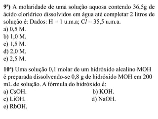 9ª) A molaridade de uma solução aquosa contendo 36,5g de
ácido clorídrico dissolvidos em água até completar 2 litros de
solução é: Dados: H = 1 u.m.a; Cl = 35,5 u.m.a.
a) 0,5 M.
b) 1,0 M.
c) 1,5 M.
d) 2,0 M.
e) 2,5 M.
10ª) Uma solução 0,1 molar de um hidróxido alcalino MOH
é preparada dissolvendo-se 0,8 g de hidróxido MOH em 200
mL de solução. A fórmula do hidróxido é:
a) CsOH. b) KOH.
c) LiOH. d) NaOH.
e) RbOH.
 