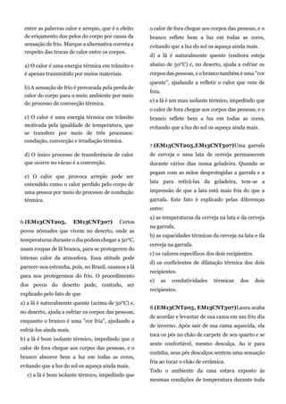entre as palavras calor e arrepio, que é o efeito
de eriçamento dos pelos do corpo por causa da
sensação de frio. Marque a alternativa correta a
respeito das trocas de calor entre os corpos.
a) O calor é uma energia térmica em trânsito e
é apenas transmitido por meios materiais.
b) A sensação de frio é provocada pela perda de
calor do corpo para o meio ambiente por meio
do processo de convecção térmica.
c) O calor é uma energia térmica em trânsito
motivada pela igualdade de temperatura, que
se transfere por meio de três processos:
condução, convecção e irradiação térmica.
d) O único processo de transferência de calor
que ocorre no vácuo é a convecção.
e) O calor que provoca arrepio pode ser
entendido como o calor perdido pelo corpo de
uma pessoa por meio do processo de condução
térmica.
6.(EM13CNT205, EM13CNT307) Certos
povos nômades que vivem no deserto, onde as
temperaturas durante o dia podem chegar a 50°C,
usam roupas de lã branca, para se protegerem do
intenso calor da atmosfera. Essa atitude pode
parecer-nos estranha, pois, no Brasil, usamos a lã
para nos protegermos do frio. O procedimento
dos povos do deserto pode, contudo, ser
explicado pelo fato de que
a) a lã é naturalmente quente (acima de 50°C) e,
no deserto, ajuda a esfriar os corpos das pessoas,
enquanto o branco é uma "cor fria", ajudando a
esfriá-los ainda mais.
b) a lã é bom isolante térmico, impedindo que o
calor de fora chegue aos corpos das pessoas, e o
branco absorve bem a luz em todas as cores,
evitando que a luz do sol os aqueça ainda mais.
c) a lã é bom isolante térmico, impedindo que
o calor de fora chegue aos corpos das pessoas, e o
branco reflete bem a luz em todas as cores,
evitando que a luz do sol os aqueça ainda mais.
d) a lã é naturalmente quente (embora esteja
abaixo de 50°C) e, no deserto, ajuda a esfriar os
corpos das pessoas, e o branco também é uma "cor
quente", ajudando a refletir o calor que vem de
fora.
e) a lã é um mau isolante térmico, impedindo que
o calor de fora chegue aos corpos das pessoas, e o
branco reflete bem a luz em todas as cores,
evitando que a luz do sol os aqueça ainda mais.
7.(EM13CNT205,EM13CNT307)Uma garrafa
de cerveja e uma lata de cerveja permanecem
durante vários dias numa geladeira. Quando se
pegam com as mãos desprotegidas a garrafa e a
lata para retirá-las da geladeira, tem-se a
impressão de que a lata está mais fria do que a
garrafa. Este fato é explicado pelas diferenças
entre:
a) as temperaturas da cerveja na lata e da cerveja
na garrafa.
b) as capacidades térmicas da cerveja na lata e da
cerveja na garrafa.
c) os calores específicos dos dois recipientes.
d) os coeficientes de dilatação térmica dos dois
recipientes.
e) as condutividades térmicas dos dois
recipientes.
8.(EM13CNT205, EM13CNT307)Laura acaba
de acordar e levantar de sua cama em um frio dia
de inverno. Após sair de sua cama aquecida, ela
toca os pés no chão de carpete de seu quarto e se
sente confortável, mesmo descalça. Ao ir para
cozinha, seus pés descalços sentem uma sensação
fria ao tocar o chão de cerâmica.
Todo o ambiente da casa estava exposto às
mesmas condições de temperatura durante toda
 