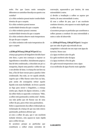 noite. Por que Laura sente sensações
diferentes ao caminhar descalça no quarto e na
cozinha?
a) o chão cerâmico possui maior conduvidade
térmica do que o carpete.
b) o chão cerâmico possui menor
conduvidade térmica do que o carpete
c) o chão cerâmico possui a mesma
condutividade térmica do que o carpete
d) o chão cerâmico absorve mais temperatura
do que do que o carpete
e) o chão cerâmico cede mais temperatura do
que o carpete
9.(EM13CNT205,EM13CNT307)Uma
criança que gostava de brigadeiro decidiu fazer
este doce, e para isso começou a separar os
ingredientes e utensílios. Inicialmente pegou a
lata de leite condensado, o chocolate em pó e a
margarina, depois uma panela e colher de aço
e um abridor de latas. A criança fez um furo na
lata, a fim de fazer escoar para a panela o leite
condensado. Sua mãe, ao ver aquela atitude,
sugeriu que o filho fizesse outro furo na lata,
pois assim ele conseguiria retirar aquele
líquido com mais facilidade. Ao levar a panela
ao fogo para mexer o brigadeiro, a criança
sentiu que, depois de alguns minutos, o cabo
da colher tinha se aquecido e reclamou: “Mãe,
a colher está queimando a minha mão”. Então,
sua mãe pediu que ele fizesse uso de uma
colher de pau, para evitar uma queimadura.
Sobre o aquecimento da colher evidenciado na
reclamação da criança de que sua mão estava
queimando, podemos afirmar que
a) com a colher de pau, que é um excelente
isolante térmico, esta aquece-se mais rápido
que a colher de aço.
b) acontece porque as partículas que
constituem a colher criam correntes de
convecção, aquecendo-a por inteiro, de uma
extremidade à outra.
c) devido a irradiação a colher se aquece por
inteiro, de uma extremidade à outra.
d) com a colher de pau, que é um excelente
condutor térmico, esta aquece-se mais rápido que
a colher de aço.
e) acontece porque as partículas que constituem a
colher passam a conduzir de uma extremidade a
outra o calor ali absorvido
10. (EM13CNT205, EM13CNT307) Imagine
que um cubo de gelo seja retirado de um
congelador e colocado em um copo com água da
torneira. Nesse caso
a) a água receberá calor do gelo
b) o gelo receberá calor da água
c) a água receberá o frio do gelo
d) o gelo trocará temperatura com a água
e) as moléculas de água ficarão mais agitadas
GABARITO
 