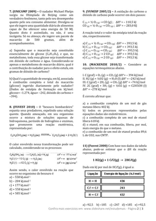 Confira mais exercícios em: www.slideshare.net/estudemais - Página 2 | 3
7. (UNICAMP 2009) – O nadador Michael Phelps
surgiu na Olimpíada de Beijing como um
verdadeiro fenômeno, tanto pelo seu desempenho
quanto pelo seu consumo alimentar. Divulgou-se
que ele ingere uma quantidade diária de alimentos
capaz de lhe oferecer uma energia de 50 MJ.
Quanto disto é assimilado, ou não, é uma
incógnita. Só no almoço, ele ingere um pacote de
macarrão de 500 gramas, além de
acompanhamentos.
a) Suponha que o macarrão seja constituído
essencialmente de glicose (C6H12O6), e que, no
metabolismo, toda essa glicose seja transformada
em dióxido de carbono e água. Considerando-se
apenas o metabolismo do macarrão diário, qual é
a contribuição do nadador para o efeito estufa, em
gramas de dióxido de carbono?
b) Qual é a quantidade de energia, em kJ, associada
à combustão completa e total do macarrão
(glicose) ingerido diariamente pelo nadador?
(Dados de entalpia de formação em kJ/mol:
glicose= –1.274, água= –242, dióxido de carbono =
–394).
8. (FUVEST 2010) – O “besouro bombardeiro”
espanta seus predadores, expelindo uma solução
quente. Quando ameaçado, em seu organismo
ocorre a mistura de soluções aquosas de
hidroquinona, peróxido de hidrogênio e enzimas,
que promovem uma reação exotérmica,
representada por:
O calor envolvido nessa transformação pode ser
calculado, considerando-se os processos:
Assim sendo, o calor envolvido na reação que
ocorre no organismo do besouro é
a) – 558 kJ.mol-1
b) – 204 kJ.mol-1
c) + 177 kJ.mol-1
d) + 558 kJ.mol-1
e) + 585 kJ.mol-1
9. (VUNESP 2005/2) – A oxidação do carbono a
dióxido de carbono pode ocorrer em dois passos:
C (s) + ½ O2 (g) → CO (g) ; ΔH0 = – 110,5 kJ
CO (g) + ½ O2 (g) → CO2 (g) ; ΔH0 = – 283,0 KJ
A reação total e o valor da entalpia total da reação
são, respectivamente:
a) C (s) + ½ O2 (g) → CO2 (g); ΔH0 = – 393,5 kJ.
b) C (s) + O2 (g) → CO2 (g); ΔH0 = + 393,5 kJ.
c) C (s) + O2 (g) → CO2 (g); ΔH0 = – 393,5 kJ.
d) C (s) + O2 (g) → 2 CO (g); ΔH0 = + 393,5 kJ.
e) C (s) + O2 (g) → 2 CO (g); ΔH0 = – 393,5 kJ.
10. (MACKENZIE 2010/2) – Considere as
equações termoquímicas abaixo.
I. C (graf) + O2 (g) → CO2 (g) ΔH°= – 394 kJ/mol
II. H2 (g) + ½O2 (g) → H2O (l) ΔH° = –242 kJ/mol
III. C (graf) + 2H2 (g) → CH4 (g) ΔH° = –74 kJ/mol
IV. 2C (graf) + 3H2 (g) + ½O2 (g) → C2H5OH (l)
ΔH° = –278 kJ/mol
É correto afirmar que:
a) a combustão completa de um mol de gás
metano libera 402 kJ.
b) todos os processos representados pelas
equações dadas são endotérmicos.
c) a combustão completa de um mol de etanol
libera 618 kJ.
d) o etanol, em sua combustão, libera, por mol,
mais energia do que o metano.
e) a combustão de um mol de etanol produz 89,6
L de CO2, nas CNTP.
11) (Fuvest 2000) Com base nos dados da tabela
abaixo, pode-se estimar que o ΔH da reação
representada por:
1 H2(g) + 1 Cℓ2(g) → 2HCℓ(g)
Dado em kJ por mol de HCℓ(g), é igual a:
a) –92,5 b) –185 c) –247 d) +185 e) +92,5
 