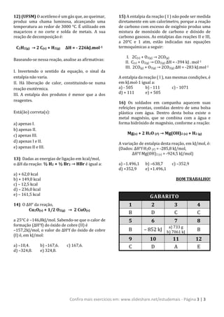 Confira mais exercícios em: www.slideshare.net/estudemais - Página 3 | 3
12) (UFSM) O acetileno é um gás que, ao queimar,
produz uma chama luminosa, alcançando uma
temperatura ao redor de 3000 °C. É utilizado em
maçaricos e no corte e solda de metais. A sua
reação de decomposição é:
C2H2(g) → 2 C(s) + H2(g) ΔH = - 226kJ.mol-1
Baseando-se nessa reação, analise as afirmativas:
I. Invertendo o sentido da equação, o sinal da
entalpia não varia.
II. Há liberação de calor, constituindo-se numa
reação exotérmica.
III. A entalpia dos produtos é menor que a dos
reagentes.
Está(ão) correta(s):
a) apenas I.
b) apenas II.
c) apenas III.
d) apenas I e II.
e) apenas II e III.
13) Dadas as energias de ligação em kcal/mol,
o ΔH da reação: ½ H2 + ½ Br2 → HBr é igual a:
a) + 62,0 kcal
b) + 149,0 kcal
c) – 12,5 kcal
d) – 236,0 kcal
e) – 161,5 kcal
14) O ΔH° da reação,
Cu2O(s) + 1/2 O2(g) → 2 CuO(s)
a 25°C é –146,8kJ/mol. Sabendo-se que o calor de
formação (ΔH°f) do óxido de cobre (II) é
–157,2kJ/mol, o valor do ΔH°f do óxido de cobre
(I) é, em kJ/mol:
a) –10,4. b) –167,6. c) 167,6.
d) –324,8. e) 324,8.
15) A entalpia da reação ( I ) não pode ser medida
diretamente em um calorímetro, porque a reação
de carbono com excesso de oxigênio produz uma
mistura de monóxido de carbono e dióxido de
carbono gasosos. As entalpias das reações II e III,
a 20°C e 1 atm, estão indicadas nas equações
termoquímicas a seguir:
I. 2C(s) + O2(g) → 2CO(g)
II. C(s) + O2(g) → CO2(g) ΔH = -394 kJ . mol-1
III. 2CO(g) + O2(g) → 2CO2(g) ΔH = -283 kJ.mol-1
A entalpia da reação ( I ), nas mesmas condições, é
em kJ.mol-1 igual a:
a) - 505 b) - 111 c) - 1071
d) + 111 e) + 505
16) Os soldados em campanha aquecem suas
refeições prontas, contidas dentro de uma bolsa
plástica com água. Dentro desta bolsa existe o
metal magnésio, que se combina com a água e
forma hidróxido de magnésio, conforme a reação:
Mg(s) + 2 H2O (ℓ) → Mg(OH)2 (s) + H2 (g)
A variação de entalpia desta reação, em kJ/mol, é:
(Dados: ΔH°f H2O (ℓ) = -285,8 kJ/mol,
ΔH°f Mg(OH)2 (s) = -924,5 kJ/mol)
a) –1.496,1 b) –638,7 c) –352,9
d) +352,9 e) +1.496,1
BOM TRABALHO!
GABARITO
1 2 3 4
B D C C
5 6 7 8
B – 852 kJ
a) 733 g
b) 7061 kJ B
9 10 11 12
C D A E
 
