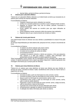 UNIVERSIDADE SÃO JUDAS TADEU
Metodologia de Desenvolvimento de Sistemas 3
Profª. Ana Paula Gonçalves Serra e Prof. André Luiz Ribeiro
• Apontar faltas, período de férias e período de licença.
8. Sistema para Laboratório Médico
Trata-se de um Laboratório Médico referente a um determinado convênio que necessita de um
sistema para controle dos exames realizados.
Funcionalidades do Sistema:
• Cadastrar material para serem utilizados nos exames;
• Verificar se o paciente pertence ao convênio e qual a categoria deste convênio;
• Registrar os exames (data, hora, tipo do exame, paciente, funcionário e
material necessário);
• Enviar registro dos exames ao convênio para que sejam efetuadas as
cobranças;
• Extrair estatística mensal, semanal e diária dos exames mais realizados;
• Registrar data em que o exame deverá ser enviado ao médico.
9. Sistema de Livraria pela Internet
Uma determinada livraria irá oferecer aos seus clientes a possibilidade de comprar livros pela
Internet.
Os serviços disponibilizados por este sistema são: pesquisa de livros, compra e encomenda de
livros.
Funcionalidades do Sistema:
• O cadastro do cliente realizado pelo próprio cliente;
• A pesquisa de livros por título, autor ou assunto;
• A compra do livro através de cartão de crédito;
• A encomenda de livros *;
• A geração de acessos contendo o cliente que acessou, o livro que pesquisou
e/ou comprou e a data que realizou o acesso. Esta informação será
apresentada somente ao gestor do sistema (gerente da livraria).
*Esta funcionalidade ocorre quando não há exemplares do livro escolhido pelo cliente para
compra. O cliente encomenda o livro e assim que estiver disponível, o sistema apresenta uma
mensagem informando que a compra pode ser efetuada.
10. Sistema para Caixa Eletrônico de Banco
Trata-se de um sistema para caixa eletrônico de banco que oferece aos seus clientes os
serviços de saque, consulta de extrato e saldo, transferência entre contas do mesmo banco e
pagamento de contas.
Funcionalidades do Sistema:
• Consulta de saldo a partir da informação de conta corrente e senha;
• Consulta de extrato a partir da informação de conta corrente, senha e período;
• Saque a partir da informação de conta corrente, senha e valor;
• Transferência entre contas a partir da informação de conta corrente, senha,
valor e conta de crédito (destino);
• Pagamento a partir da informação de conta corrente, senha, código de barras,
valor do documento e data de vencimento;
• A geração dos comprovantes de serviços efetuados pelo cliente;
• Armazenamento e geração do relatório de atendimentos do dia;
• A validação dos dados informados pelo cliente ao sistema.
 
