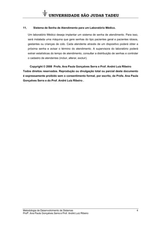 UNIVERSIDADE SÃO JUDAS TADEU
Metodologia de Desenvolvimento de Sistemas 4
Profª. Ana Paula Gonçalves Serra e Prof. André Luiz Ribeiro
11. Sistema de Senha de Atendimento para um Laboratório Médico.
Um laboratório Médico deseja implantar um sistema de senha de atendimento. Para isso,
será instalada uma máquina que gere senhas do tipo pacientes geral e pacientes idosos,
gestantes ou crianças de colo. Cada atendente através de um dispositivo poderá obter a
próxima senha e avisar o término do atendimento. A supervisora do laboratório poderá
extrair estatísticas do tempo de atendimento, consultar a distribuição de senhas e controlar
o cadastro de atendentes (incluir, alterar, excluir).
Copyright © 2008 Profa. Ana Paula Gonçalves Serra e Prof. André Luiz Ribeiro
Todos direitos reservados. Reprodução ou divulgação total ou parcial deste documento
é expressamente proibido sem o consentimento formal, por escrito, da Profa. Ana Paula
Gonçalves Serra e do Prof. André Luiz Ribeiro .
 