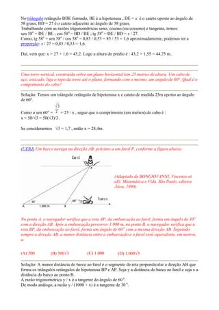 No triângulo retângulo BDE formado, BE é a hipotenusa , DE = x é o cateto oposto ao ângulo de
58 graus, BD = 27 é o cateto adjacente ao ângulo de 58 graus.
Trabalhando com as razões trigonométricas seno, coseno (ou cosseno) e tangente, temos:
sen 58o = DE / BE ; cos 58o = BD / BE ; tg 58o = DE / BD = x / 27.
Como, tg 58o = sen 58o / cos 58o = 0,85 / 0,53 = 85 / 53 = 1,6 aproximadamente, podemos ter a
proporção: x / 27 = 0,85 / 0,53 = 1,6.

Daí, vem que: x = 27 × 1,6 = 43,2. Logo a altura do prédio é : 43,2 + 1,55 = 44,75 m..



Uma torre vertical, construída sobre um plano horizontal tem 25 metros de altura. Um cabo de
aço, esticado, liga o topo da torre até o plano, formando com o mesmo, um angulo de 60°. Qual é o
comprimento do cabo?

Solução: Temos um triângulo retângulo de hipotenusa x e cateto de medida 25m oposto ao ângulo
de 60°.

Como o sen 60° =       = 25 / x , segue que o comprimento (em metros) do cabo é :
x = 50/√3 = 50(√3)/3 .

Se considerarmos √3 = 1,7 , então x = 28,4m.



(UERJ) Um barco navega na direção AB, próximo a um farol P, conforme a figura abaixo.




                                                     (Adaptado de BONGIOVANNI, Vincenzo et
                                                     alli. Matemática e Vida. São Paulo, editora
                                                     Ática, 1990).




No ponto A, o navegador verifica que a reta AP, da embarcação ao farol, forma um ângulo de 30 o
com a direção AB. Após a embarcação percorrer 1.000 m, no ponto B, o navegador verifica que a
reta BP, da embarcação ao farol, forma um ângulo de 60 o com a mesma direção AB. Seguindo
sempre a direção AB, a menor distância entre a embarcação e o farol será equivalente, em metros,
a:


(A) 500          (B) 500√3           (C) 1.000         (D) 1.000√3

Solução: A menor distância do barco ao farol é o segmento de reta perpendicular a direção AB que
forma os triângulos retângulos de hipotenusa BP e AP. Seja y a distância do barco ao farol e seja x a
distância do barco ao ponto B.
A razão trigonométrica y / x é a tangente do ângulo de 60 o.
De modo análogo, a razão y / (1000 + x) é a tangente de 30 o.
 