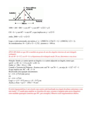 1000 = AH + BH = x cos 45o + y cos 60o = x√2/2 + y/2

CH = h = y sen 60o = x sen 45o, o que implica em y = x√2/√3

então, 2000 = x√2 + x√2/√3

Logo, o valor procurado, em metros, é x = (2000√3) / (√2)(√3 + 1) = (1000√6) / (√3 + 1).
Se considerarmos √6 = 2,45 e √3 = 1,732 , teremos x = 896 m.



(PUC-SP) Sabe-se que θ é a medida em graus de um dos ângulos internos de um triângulo
retângulo.
Se sen θ = k+1/2, cos θ = k e a hipotenusa do triângulo mede 20 cm, determine a sua área.

Solução: Sendo y o cateto oposto ao ângulo e x o cateto adjacente ao ângulo, temos que:
sen θ = y /20 = k + 1/2 e cos θ = x/20 = k
Então: y = 20k + 10 e x = 20k
Usando o Teorema de Pitágoras , ficamos com: sen2 θ + cos2 θ = 1 , ou seja, (k + 1/2)2 + k2 = 1
O que implica em: 8k2 + 4k - 3 = 0
Resolvendo esta equação encontramos:
k = -1/4 - (√7)/4 (não serve)
ou
k = -1/4 + (√7)/4
Logo: x = (-5 + 5√7) cm e y = (5 + 5√7) cm
Assim, a Área = xy/2 = 150/2 = 75 cm2.


O ciclo trigonométrico é um círculo cujo centro está localizado na origem do plano cartesiano e seu
raio mede 1. É usado para ampliar os conceitos de seno, cosseno e tangente para arcos (ângulos)
com medidas quaisquer (maiores que 90°, por exemplo). Observe ciclo trigonométrico abaixo.
 