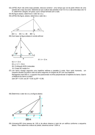 03) (UFSC) Num vão entre duas paredes, deve-se construir uma rampa que vai da parte inferior de uma
    parede até o topo da outra. Sabendo-se que a altura das paredes é de 4√3 m e o vão entre elas é de 12
    m, determine o ângulo, em graus, que a rampa formará com o solo.
04) Na figura abaixo, determinar o valor de x e y.
05) (UFSC) Na figura, abaixo, determine o valor de x




    AD = x  DC = x - 38     BD = y
06) Com base na figura abaixo é correto afirmar:




                                         01. h = √2 m
    02. h = √3 m
    04. a = (1 + √3) m
    08. O triângulo ACD é isósceles
    16. O lado AC mede 6 m
07) Um barco navega seguindo uma trajetória retilínea e paralela à costa. Num certo momento, um
    coqueiro situado na praia é visto do barco segundo um ângulo de 20º com sua trajetória.
    Navegando mais 500 m, o coqueiro fica posicionado na linha perpendicular à trajetória do barco. Qual é
    a distância do barco à costa?
    (sen 20º = 0,34; cos 20 = 0,93; tg 20º = 0,36)




08) Determine o valor de x e y na figura abaixo:




09) (Unicamp-SP) Uma pessoa de 1,65 m de altura observa o topo de um edifício conforme o esquema
    abaixo. Para sabermos a altura do prédio, devemos somar 1,65m a:
 