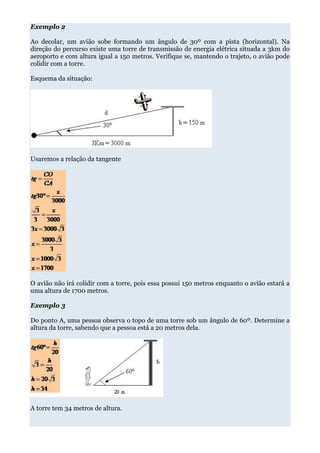 Exemplo 2

Ao decolar, um avião sobe formando um ângulo de 30º com a pista (horizontal). Na
direção do percurso existe uma torre de transmissão de energia elétrica situada a 3km do
aeroporto e com altura igual a 150 metros. Verifique se, mantendo o trajeto, o avião pode
colidir com a torre.

Esquema da situação:




Usaremos a relação da tangente




O avião não irá colidir com a torre, pois essa possui 150 metros enquanto o avião estará a
uma altura de 1700 metros.

Exemplo 3

Do ponto A, uma pessoa observa o topo de uma torre sob um ângulo de 60º. Determine a
altura da torre, sabendo que a pessoa está a 20 metros dela.




A torre tem 34 metros de altura.
 