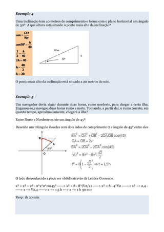 Exemplo 4

Uma inclinação tem 40 metros de comprimento e forma com o plano horizontal um ângulo
de 30º. A que altura está situado o ponto mais alto da inclinação?




O ponto mais alto da inclinação está situado a 20 metros do solo.



Exemplo 5

Um navegador devia viajar durante duas horas, rumo nordeste, para chegar a certa ilha.
Enganou-se,e navegou duas horas rumo a norte. Tomando, a partir daí, o rumo correto, em
quanto tempo, aproximadamente, chegará à ilha?

Entre Norte e Nordeste existe um ângulo de 45º

Desenhe um triângulo iósceles com dois lados de comprimento 2 e ângulo de 45º entre eles




O lado desconhecido x pode ser obtido através da Lei dos Cossenos:

x² = 2² + 2² - 2*2*2*cos45º -----> x² = 8 - 8*(V2/2) -----> x² = 8 - 4*V2 ------> x² ~= 2,4 -
----> x ~= V2,4 -----> x ~= 1,5 h ---> x ~= 1 h 30 min

Resp: 1h 30 min
 