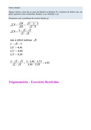 Outra solução:

Alguns valores, como são os casos de Raiz[2] ou Raiz[3], Pi, e (número de Euler), são, em
geral, supostos como conhecidos. Raiz[2]~1,41 e Raiz[3]~1,73.

Ficaríamos com o problema de resolver Raiz[2,4]




Trigonometria – Exercícios Resolvidos
 