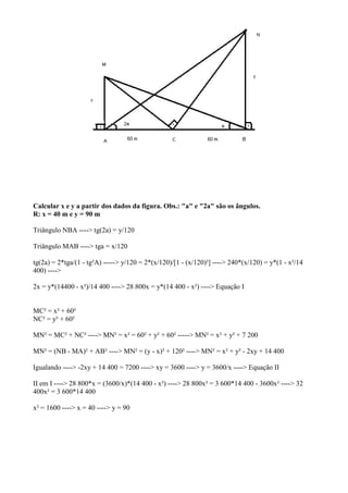 Calcular x e y a partir dos dados da figura. Obs.: "a" e "2a" são os ângulos.
R: x = 40 m e y = 90 m

Triângulo NBA ----> tg(2a) = y/120

Triângulo MAB ----> tga = x/120

tg(2a) = 2*tga/(1 - tg²A) -----> y/120 = 2*(x/120)/[1 - (x/120)²] ----> 240*(x/120) = y*(1 - x²/14
400) ---->

2x = y*(14400 - x²)/14 400 ----> 28 800x = y*(14 400 - x²) ----> Equação I


MC² = x² + 60²
NC² = y² + 60²

MN² = MC² + NC² ----> MN² = x² = 60² + y² + 60² -----> MN² = x² + y² + 7 200

MN² = (NB - MA)² + AB² ----> MN² = (y - x)² + 120² ----> MN² = x² + y² - 2xy + 14 400

Igualando ----> -2xy + 14 400 = 7200 ----> xy = 3600 ----> y = 3600/x ----> Equação II

II em I ----> 28 800*x = (3600/x)*(14 400 - x²) ----> 28 800x² = 3 600*14 400 - 3600x² ----> 32
400x² = 3 600*14 400

x² = 1600 ----> x = 40 ----> y = 90
 
