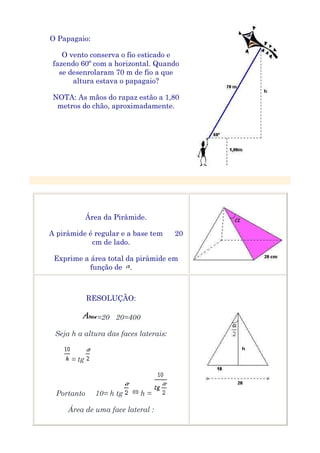 O Papagaio:

    O vento conserva o fio esticado e
 fazendo 60º com a horizontal. Quando
   se desenrolaram 70 m de fio a que
       altura estava o papagaio?

 NOTA: As mãos do rapaz estão a 1,80
  metros do chão, aproximadamente.




             Área da Pirâmide.

A pirâmide é regular e a base tem      20
            cm de lado.

 Exprime a área total da pirâmide em
           função de .



             RESOLUÇÃO:

                =20 20=400

 Seja h a altura das faces laterais:


      = tg



  Portanto     10= h tg      h=

     Área de uma face lateral :
 