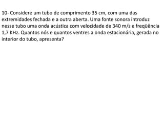 10- Considere um tubo de comprimento 35 cm, com uma das
extremidades fechada e a outra aberta. Uma fonte sonora introduz
nesse tubo uma onda acústica com velocidade de 340 m/s e freqüência
1,7 KHz. Quantos nós e quantos ventres a onda estacionária, gerada no
interior do tubo, apresenta?

 