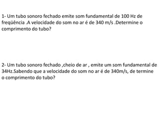 1- Um tubo sonoro fechado emite som fundamental de 100 Hz de
freqüência .A velocidade do som no ar é de 340 m/s .Determine o
comprimento do tubo?

2- Um tubo sonoro fechado ,cheio de ar , emite um som fundamental de
34Hz.Sabendo que a velocidade do som no ar é de 340m/s, de termine
o comprimento do tubo?

 