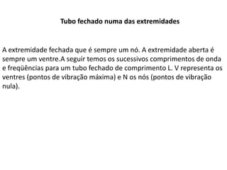 Tubo fechado numa das extremidades

A extremidade fechada que é sempre um nó. A extremidade aberta é
sempre um ventre.A seguir temos os sucessivos comprimentos de onda
e freqüências para um tubo fechado de comprimento L. V representa os
ventres (pontos de vibração máxima) e N os nós (pontos de vibração
nula).

 