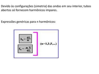 Devido às configurações (simetria) das ondas em seu interior, tubos
abertos só fornecem harmônicos impares.

Expressões genéricas para n harmônicos:

 
