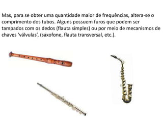 Mas, para se obter uma quantidade maior de frequências, altera-se o
comprimento dos tubos. Alguns possuem furos que podem ser
tampados com os dedos (flauta simples) ou por meio de mecanismos de
chaves ‘válvulas’, (saxofone, flauta transversal, etc.).

 