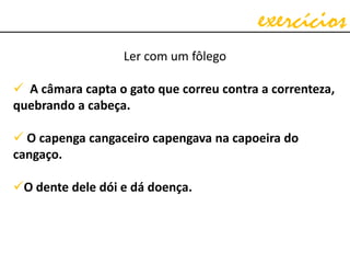 exercícios
Ler com um fôlego
 A câmara capta o gato que correu contra a correnteza,
quebrando a cabeça.
 O capenga cangaceiro capengava na capoeira do
cangaço.
O dente dele dói e dá doença.
 