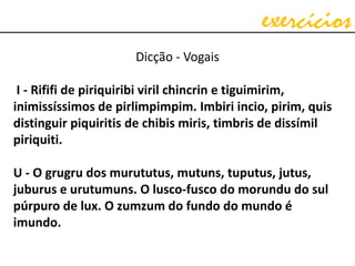 exercícios
Dicção - Vogais
I - Rififi de piriquiribi viril chincrin e tiguimirim,
inimissíssimos de pirlimpimpim. Imbiri incio, pirim, quis
distinguir piquiritis de chibis miris, timbris de dissímil
piriquiti.
U - O grugru dos murututus, mutuns, tuputus, jutus,
juburus e urutumuns. O lusco-fusco do morundu do sul
púrpuro de lux. O zumzum do fundo do mundo é
imundo.
 