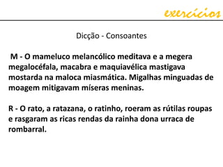 exercícios
Dicção - Consoantes
M - O mameluco melancólico meditava e a megera
megalocéfala, macabra e maquiavélica mastigava
mostarda na maloca miasmática. Migalhas minguadas de
moagem mitigavam míseras meninas.
R - O rato, a ratazana, o ratinho, roeram as rútilas roupas
e rasgaram as ricas rendas da rainha dona urraca de
rombarral.
 