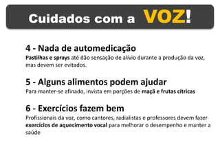 Cuidados com a VOZ!
4 - Nada de automedicação
Pastilhas e sprays até dão sensação de alívio durante a produção da voz,
mas devem ser evitados.
5 - Alguns alimentos podem ajudar
Para manter-se afinado, invista em porções de maçã e frutas cítricas
6 - Exercícios fazem bem
Profissionais da voz, como cantores, radialistas e professores devem fazer
exercícios de aquecimento vocal para melhorar o desempenho e manter a
saúde
 