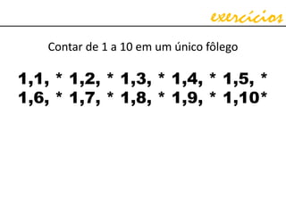 exercícios
Contar de 1 a 10 em um único fôlego
1,1, * 1,2, * 1,3, * 1,4, * 1,5, *
1,6, * 1,7, * 1,8, * 1,9, * 1,10*
 
