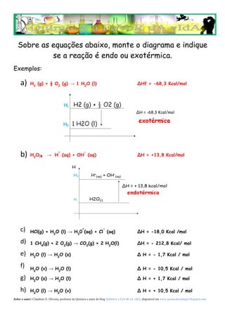 Sobre as equações abaixo, monte o diagrama e indique
            se a reação é endo ou exotérmica.
Exemplos:

     a)     H2 (g) + ½ O2 (g) → 1 H2O (l)                                                     ∆Hf = -68,3 Kcal/mol




                                  +                  -
     b)     H2O(l)  .    → H (aq) + OH (aq)                                                   ∆H = +13,8 Kcal/mol




     c) . HCl(g) + H O (l) → H 0+(aq) + Cl- (aq)                                              ∆H = -18,0 Kcal /mol
                              2                 3

     d)     1 CH4(g) + 2 O2(g) → CO2(g) + 2 H2O(l)                                            ∆H = - 212,8 Kcal/ mol

     e)     H2O (l) → H2O (s)                                                                 Δ H = - 1,7 Kcal / mol

     f)     H2O (v) → H2O (l)                                                                 Δ H = - 10,5 Kcal / mol

     g)     H2O (s) → H2O (l)                                                                 Δ H = + 1,7 Kcal / mol

     h)     H2O (l) → H2O (v)                                                                 Δ H = + 10,5 Kcal / mol
Sobre o autor: Claudinei O. Oliveira, professor de Química e autor do blog QuÍmIcA a FaVoR dA vIdA, disponível em www.quimicaboulanger.blogspot.com
 