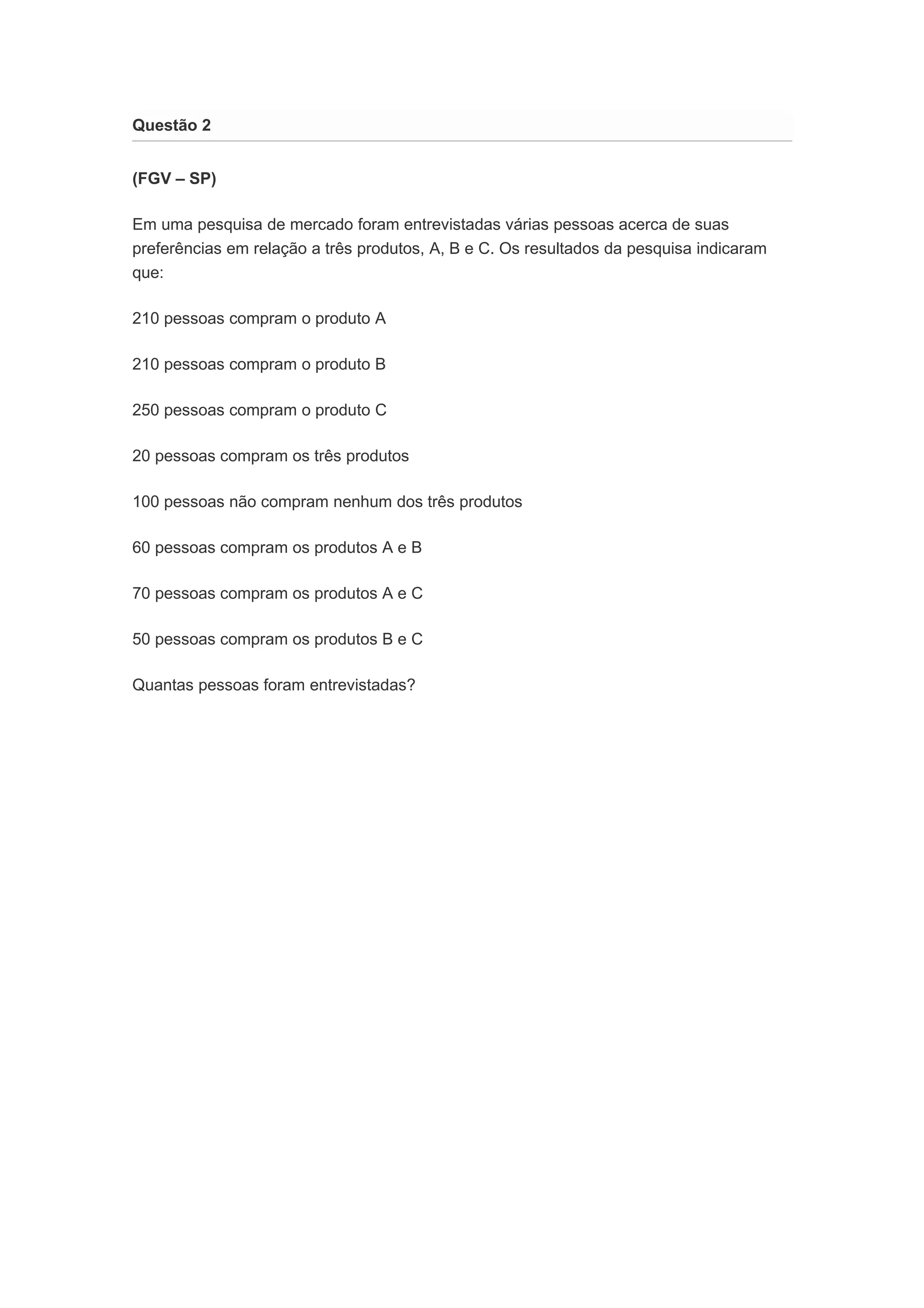 Questão 2 
(FGV – SP) 
Em uma pesquisa de mercado foram entrevistadas várias pessoas acerca de suas 
preferências em relação a três produtos, A, B e C. Os resultados da pesquisa indicaram 
que: 
210 pessoas compram o produto A 
210 pessoas compram o produto B 
250 pessoas compram o produto C 
20 pessoas compram os três produtos 
100 pessoas não compram nenhum dos três produtos 
60 pessoas compram os produtos A e B 
70 pessoas compram os produtos A e C 
50 pessoas compram os produtos B e C 
Quantas pessoas foram entrevistadas? 
 