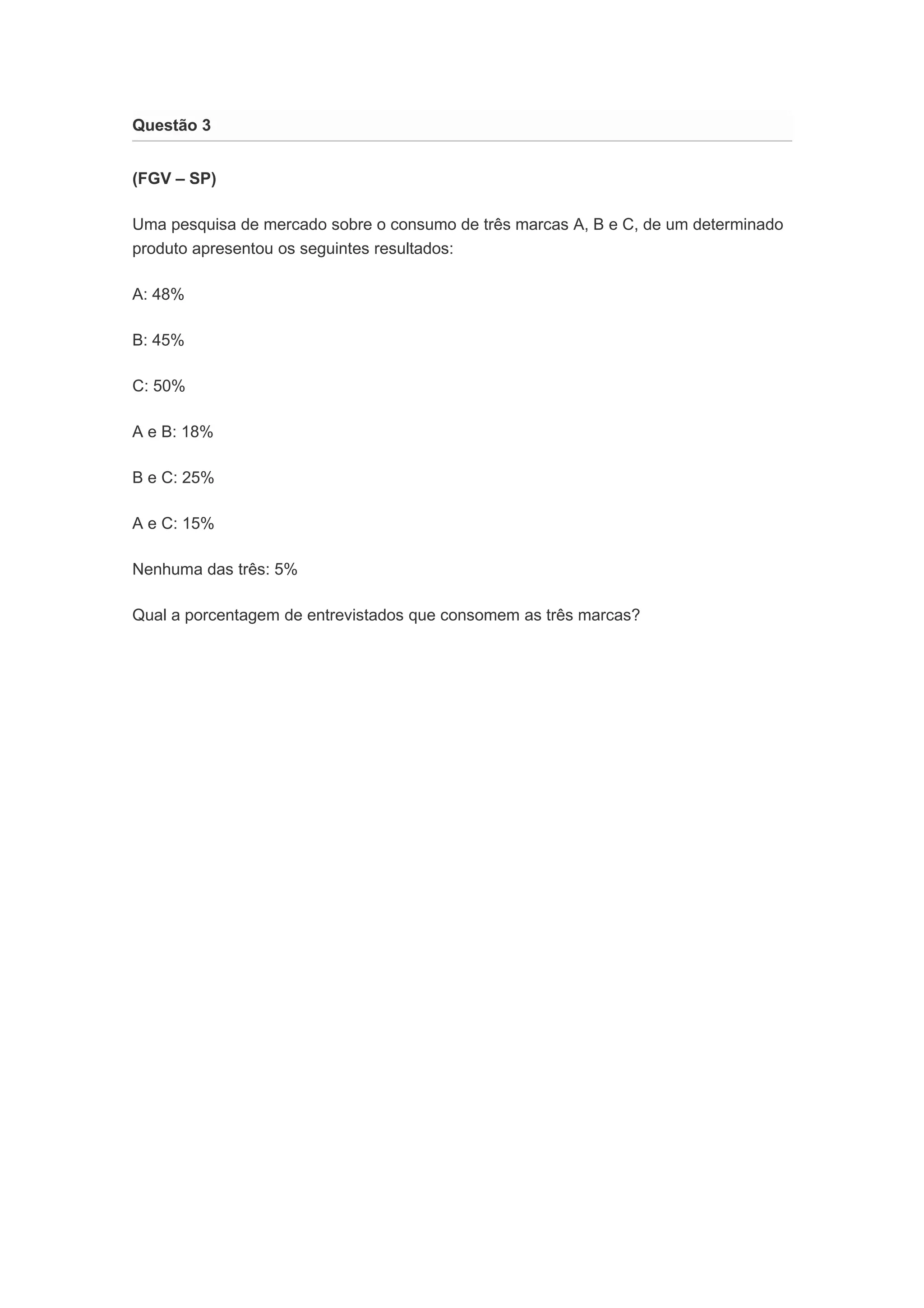 Questão 3 
(FGV – SP) 
Uma pesquisa de mercado sobre o consumo de três marcas A, B e C, de um determinado 
produto apresentou os seguintes resultados: 
A: 48% 
B: 45% 
C: 50% 
A e B: 18% 
B e C: 25% 
A e C: 15% 
Nenhuma das três: 5% 
Qual a porcentagem de entrevistados que consomem as três marcas? 
 