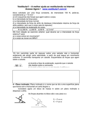 Vestibular1 – A melhor ajuda ao vestibulando na Internet
            Acesse Agora ! www.vestibular1.com.br
bloco solicitado por uma força constante, de intensidade 100 N, pede-se,
considerando g = 10 m/s2 :
a) Um esquemas das forças que agem sobre o corpo;
b) a intensidade da força peso;
c) a intensidade da força normal;
d) a intensidade da força de atrito de destaque (intensidade máxima da força de
atrito estático, sem que o corpo saia do repouso);
e) a intensidade da aceleração do corpo.
        R: b) 200 N c) 200 N d) 80 N e) 3 m/s2
09) Com relação ao exercício anterior, qual deveria ser a intensidade da força
externa F para:
a) o corpo entrar em movimento?
b) o corpo se mover em MRU?




10) Um caminhão parte do repouso sobre uma estrada reta e horizontal,
acelerando até atingir certa velocidade, a partir da qual segue em movimento
uniforme. O caminhão transporta um caixote. Esquematize as forças que agem
sobre o caixote:

                   a) durante a fase de aceleração, supondo que o caixote
                   não deslize sobre a carroceria;
                   b) durante a fase em que o movimento é retilíneo e




4 - Plano inclinado: Plano inclinado é o nome que se dá a uma superfície plana
que forma com a horizontal um certo ângulo α.
       Considere agora um bloco de massa m sobre um plano inclinado e
despreze o atrito.

               N   As forças atuantes no bloco são o seu peso e a
                   reação normal.
                                                 Pn = P cos α
       P   α                            Pt       Pt = P sen α
                                α   P
                           Pn
                                         α
 