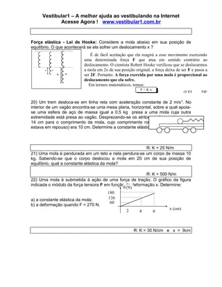 Vestibular1 – A melhor ajuda ao vestibulando na Internet
            Acesse Agora ! www.vestibular1.com.br


Força elástica - Lei de Hooke: Considere a mola abaixo em sua posição de
equilíbrio. O que acontecerá se ela sofrer um deslocamento x ?
                              É de fácil aceitação que ela reagirá a esse movimento exercendo
                          uma determinada força F que atua em sentido contrário ao
                          deslocamento. O cientista Robert Hooke verificou que se deslocarmos
                          a mola em 2x de sua posição original, a força deixa de ser F e passa a
                          ser 2F. Portanto: A força exercida por uma mola é proporcional ao
                          deslocamento que ela sofre.
                             Em termos matemáticos, temos:
                                                         F=Kx
                                                                                  (LEI      DE

20) Um trem desloca-se em linha reta com aceleração constante de 2 m/s 2. No
interior de um vagão encontra-se uma mesa plana, horizontal, sobre a qual apoia-
se uma esfera de aço de massa igual a 0,5 kg presa a uma mola cuja outra
extremidade está presa ao vagão. Desprezando-se os atritos, o observador mede
14 cm para o comprimento da mola, cujo comprimento natural (quando o trem
estava em repouso) era 10 cm. Determine a constante elástica da mola, em N/m.



                                                      R: K = 25 N/m
21) Uma mola é pendurada em um teto e nela pendura-se um corpo de massa 10
kg. Sabendo-se que o corpo deslocou a mola em 20 cm de sua posição de
equilíbrio, qual a constante elástica da mola?

                                                         R: K = 500 N/m
22) Uma mola é submetida à ação de uma força de tração. O gráfico da figura
indicada o módulo da força tensora F em função da deformação x. Determine:
                                              F(N)
                                      180
a) a constante elástica da mola;       120
                                        60
b) a deformação quando F = 270 N.
                                               2                    x (cm)
                                                      4     6



                                                      R: K = 30 N/cm e x = 9cm
 