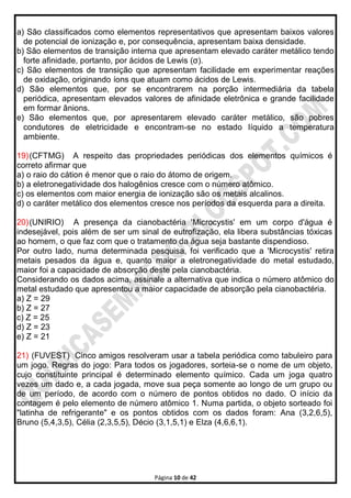 Página 10 de 42
a) São classificados como elementos representativos que apresentam baixos valores
de potencial de ionização e, por consequência, apresentam baixa densidade.
b) São elementos de transição interna que apresentam elevado caráter metálico tendo
forte afinidade, portanto, por ácidos de Lewis (σ).
c) São elementos de transição que apresentam facilidade em experimentar reações
de oxidação, originando íons que atuam como ácidos de Lewis.
d) São elementos que, por se encontrarem na porção intermediária da tabela
periódica, apresentam elevados valores de afinidade eletrônica e grande facilidade
em formar ânions.
e) São elementos que, por apresentarem elevado caráter metálico, são pobres
condutores de eletricidade e encontram-se no estado líquido a temperatura
ambiente.
19)(CFTMG) A respeito das propriedades periódicas dos elementos químicos é
correto afirmar que
a) o raio do cátion é menor que o raio do átomo de origem.
b) a eletronegatividade dos halogênios cresce com o número atômico.
c) os elementos com maior energia de ionização são os metais alcalinos.
d) o caráter metálico dos elementos cresce nos períodos da esquerda para a direita.
20)(UNIRIO) A presença da cianobactéria 'Microcystis' em um corpo d'água é
indesejável, pois além de ser um sinal de eutrofização, ela libera substâncias tóxicas
ao homem, o que faz com que o tratamento da água seja bastante dispendioso.
Por outro lado, numa determinada pesquisa, foi verificado que a 'Microcystis' retira
metais pesados da água e, quanto maior a eletronegatividade do metal estudado,
maior foi a capacidade de absorção deste pela cianobactéria.
Considerando os dados acima, assinale a alternativa que indica o número atômico do
metal estudado que apresentou a maior capacidade de absorção pela cianobactéria.
a) Z = 29
b) Z = 27
c) Z = 25
d) Z = 23
e) Z = 21
21) (FUVEST) Cinco amigos resolveram usar a tabela periódica como tabuleiro para
um jogo. Regras do jogo: Para todos os jogadores, sorteia-se o nome de um objeto,
cujo constituinte principal é determinado elemento químico. Cada um joga quatro
vezes um dado e, a cada jogada, move sua peça somente ao longo de um grupo ou
de um período, de acordo com o número de pontos obtidos no dado. O início da
contagem é pelo elemento de número atômico 1. Numa partida, o objeto sorteado foi
"latinha de refrigerante" e os pontos obtidos com os dados foram: Ana (3,2,6,5),
Bruno (5,4,3,5), Célia (2,3,5,5), Décio (3,1,5,1) e Elza (4,6,6,1).
 