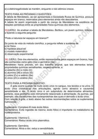 Página 15 de 42
e) a eletronegatividade se mantém, enquanto o raio atômico cresce.
TEXTO PARA AS PRÓXIMAS 2 QUESTÕES:
A tabela de Mendeleiev, ao ser apresentada à Sociedade Russa de Química, possuía
espaços em branco, reservados para elementos ainda não descobertos.
A tabela foi assim organizada a partir da crença de Mendeleiev na existência de
relações periódicas entre as propriedades físico-químicas dos elementos.
33)(UERJ) Ao analisar a tabela de Mendeleiev, Berlikov, um jovem químico, criticou-
a fazendo a seguinte pergunta:
"Pode a natureza ter espaços em branco?"
Do ponto de vista do método científico, a pergunta reflete a ausência de:
a) lei física
b) hipótese plausível
c) modelo matemático
d) observação experimental
34) (UERJ) Dois dos elementos, então representados pelos espaços em branco, hoje
são conhecidos como gálio (Ga) e germânio (Ge).
Mendeleiev havia previsto, em seu trabalho original, que tais elementos teriam
propriedades químicas semelhantes, respectivamente, a:
a) estanho (Sn) e índio (In)
b) alumínio (Aℓ) e silício (Si)
c) cobre (Cu) e selênio (Se)
d) zinco (Zn) e arsênio (As)
TEXTO PARA A PRÓXIMA QUESTÃO:
A gota ocorre quando há muito ácido úrico no sangue, nos tecidos e na urina. O
ácido úrico cristaliza-se nas articulações, agindo como abrasivo e causando
sensibilidade e dor. O ácido úrico é um subproduto de determinados alimentos,
portanto, esse problema está intimamente relacionado à alimentação. As purinas, por
exemplo, são constituintes das nucleoproteínas das quais é derivado o ácido úrico.
Com relação à gota, o texto abaixo faz outras recomendações sobre os suplementos
nutricionais.
Suplemento: Complexo B mais ácido fólico.
Comentários: Evite ingestão de niacina; ácido fólico é importante no metabolismo de
nucleoproteína.
Suplemento: Vitamina C.
Comentários: Reduz ácido úrico plasmático.
Suplemento: Germânio.
Comentários: Alivia a dor; reduz a sensibilidade.
 